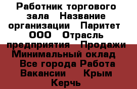 Работник торгового зала › Название организации ­ Паритет, ООО › Отрасль предприятия ­ Продажи › Минимальный оклад ­ 1 - Все города Работа » Вакансии   . Крым,Керчь